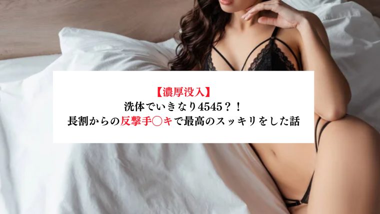 【濃厚没入】洗体でいきなり4545？！長割からの反撃手◯キで最高のスッキリをした話【メンズエステ体験談】